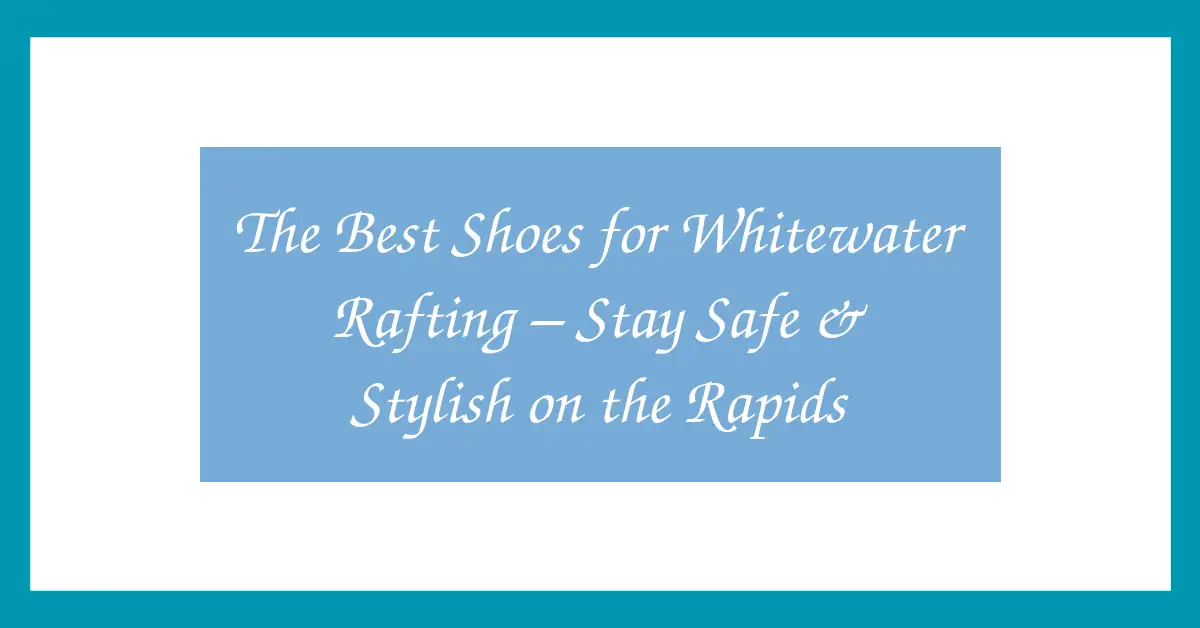 The Best Shoes for Whitewater Rafting – Stay Safe & Stylish on the Rapids